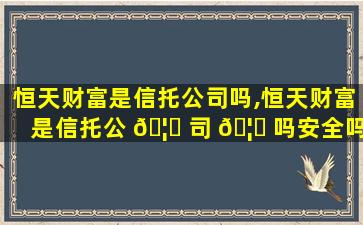 恒天财富是信托公司吗,恒天财富是信托公 🦅 司 🦆 吗安全吗
